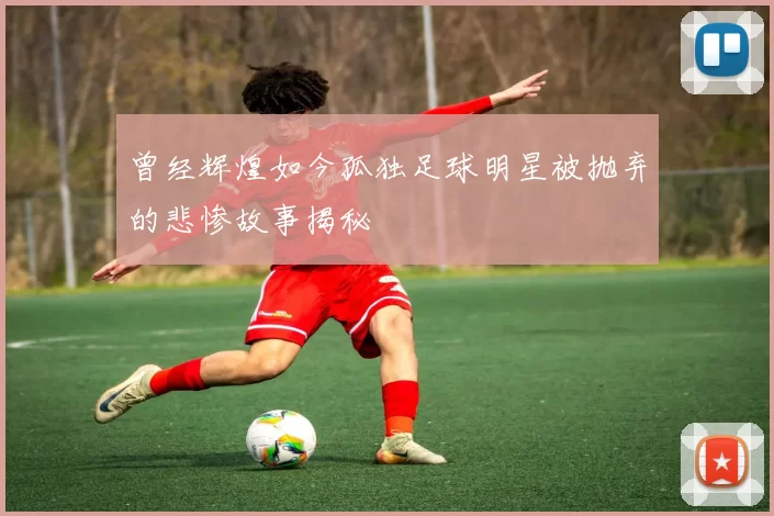 曾经辉煌如今孤独足球明星被抛弃的悲惨故事揭秘