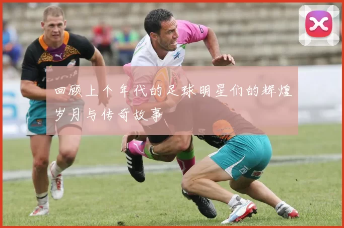 回顾上个年代的足球明星们的辉煌岁月与传奇故事