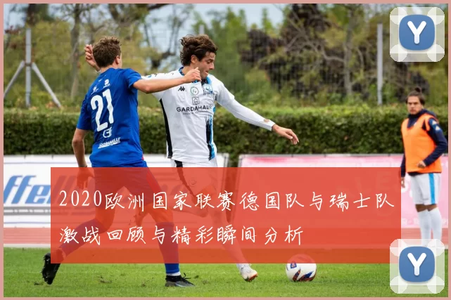 2020欧洲国家联赛德国队与瑞士队激战回顾与精彩瞬间分析