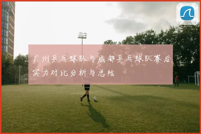 广州乒乓球队与成都乒乓球队赛后实力对比分析与总结