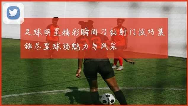 足球明星精彩瞬间刁钻射门技巧集锦尽显球场魅力与风采