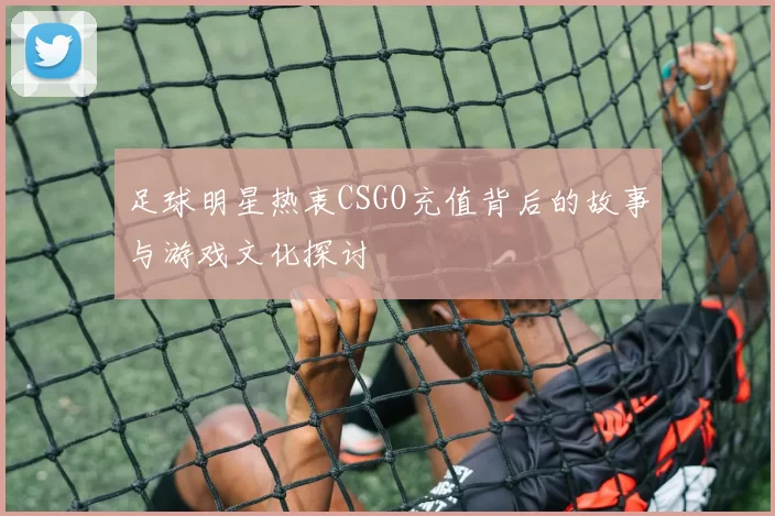 足球明星热衷CSGO充值背后的故事与游戏文化探讨