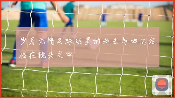 岁月无情足球明星的老去与回忆定格在镜头之中