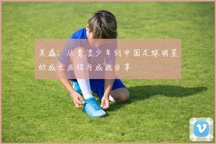 吴磊：从青涩少年到中国足球明星的成长历程与成就分享