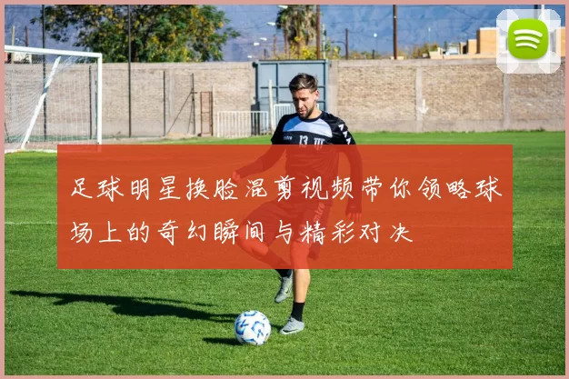 足球明星换脸混剪视频带你领略球场上的奇幻瞬间与精彩对决