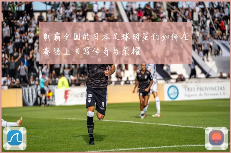 制霸全国的日本足球明星们如何在赛场上书写传奇与荣耀