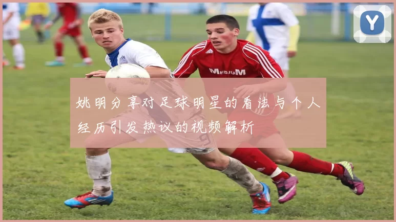 姚明分享对足球明星的看法与个人经历引发热议的视频解析