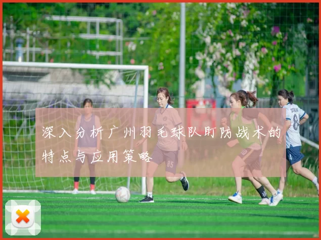 深入分析广州羽毛球队盯防战术的特点与应用策略
