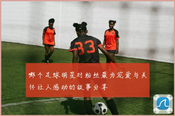 哪个足球明星对粉丝最为宠爱与关怀让人感动的故事分享