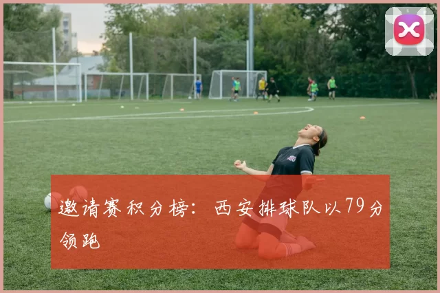 邀请赛积分榜：西安排球队以79分领跑