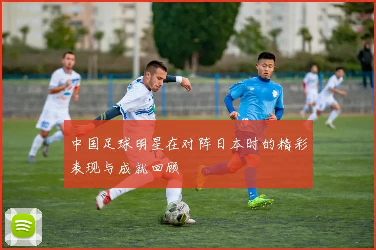 中国足球明星在对阵日本时的精彩表现与成就回顾