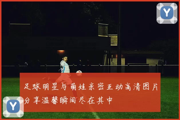 足球明星与萌娃亲密互动高清图片分享温馨瞬间尽在其中