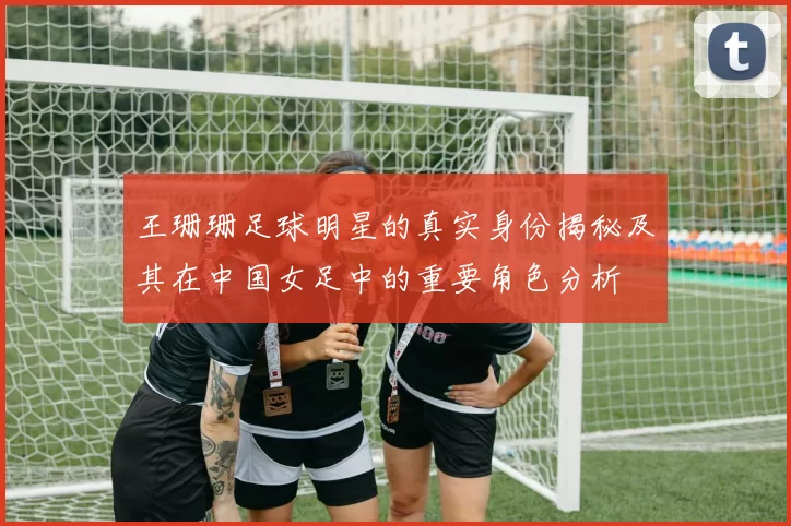 王珊珊足球明星的真实身份揭秘及其在中国女足中的重要角色分析