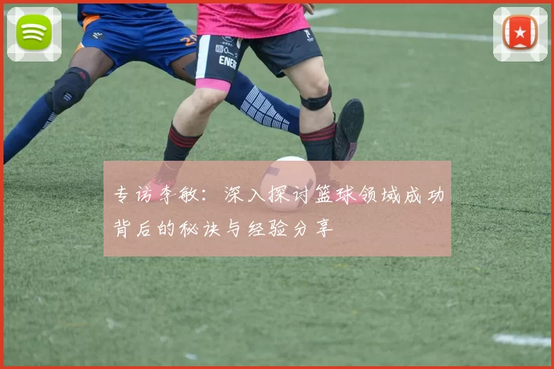 专访李敏：深入探讨篮球领域成功背后的秘诀与经验分享