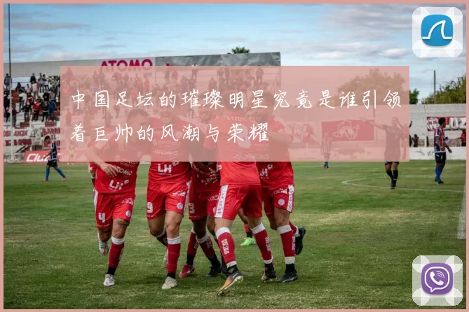 中国足坛的璀璨明星究竟是谁引领着巨帅的风潮与荣耀