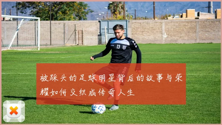 被踩头的足球明星背后的故事与荣耀如何交织成传奇人生