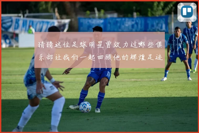 猜猜这位足球明星曾效力过哪些俱乐部让我们一起回顾他的辉煌足迹
