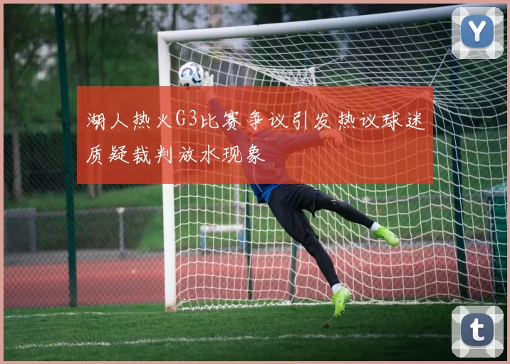湖人热火G3比赛争议引发热议球迷质疑裁判放水现象