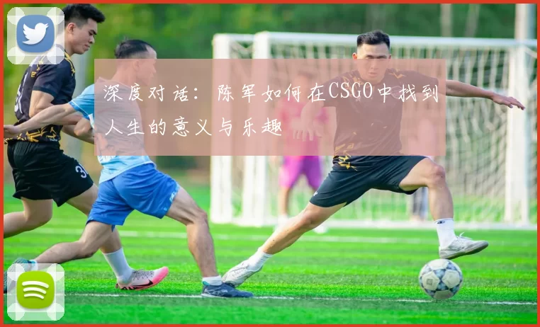 深度对话：陈军如何在CSGO中找到人生的意义与乐趣