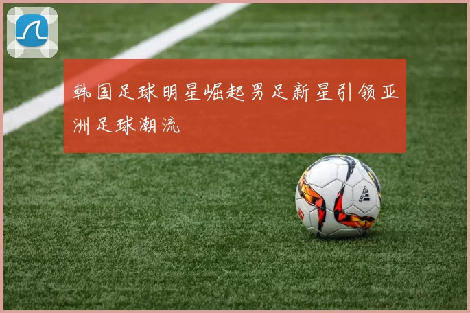 韩国足球明星崛起男足新星引领亚洲足球潮流