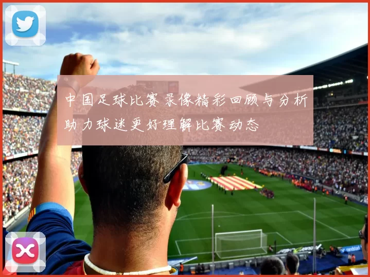 中国足球比赛录像精彩回顾与分析助力球迷更好理解比赛动态
