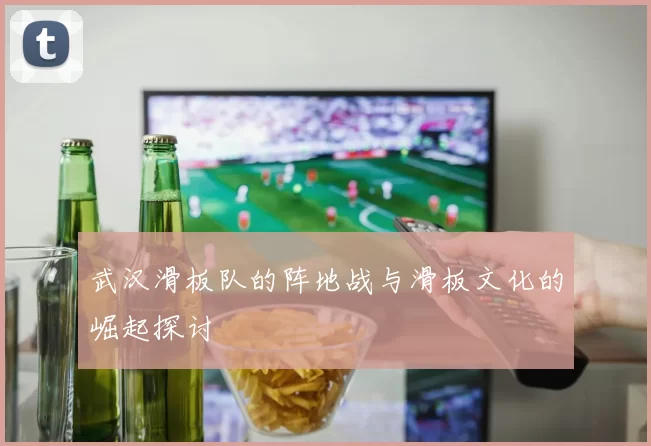 武汉滑板队的阵地战与滑板文化的崛起探讨