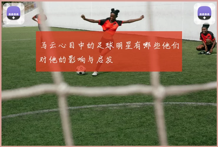 马云心目中的足球明星有哪些他们对他的影响与启发