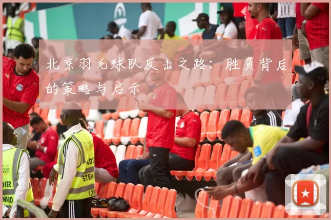 北京羽毛球队反击之路：胜负背后的策略与启示