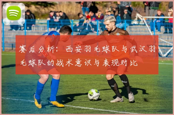 赛后分析：西安羽毛球队与武汉羽毛球队的战术意识与表现对比