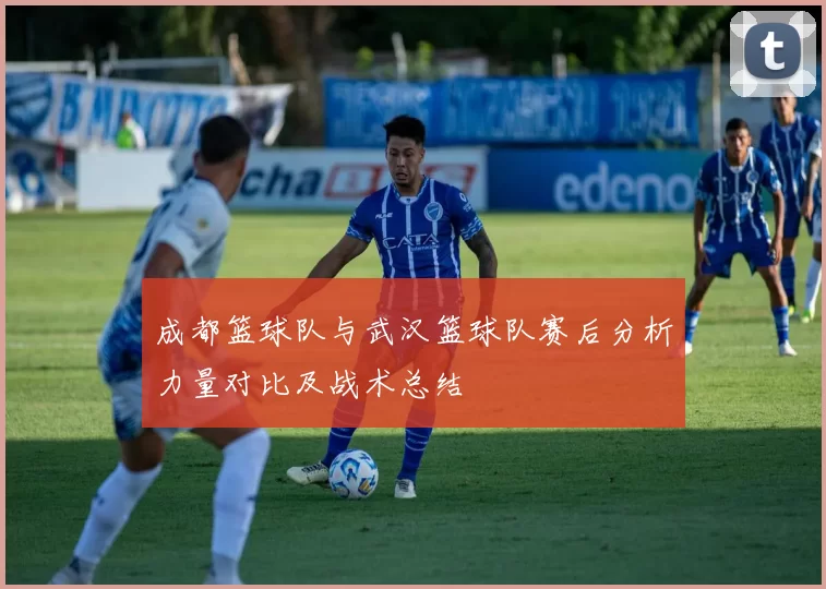 成都篮球队与武汉篮球队赛后分析力量对比及战术总结