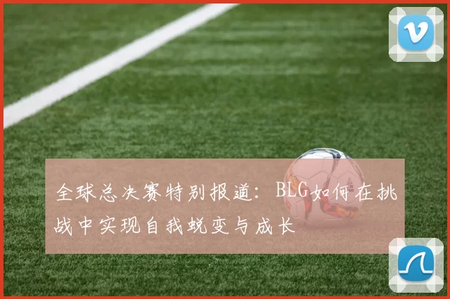 全球总决赛特别报道：BLG如何在挑战中实现自我蜕变与成长