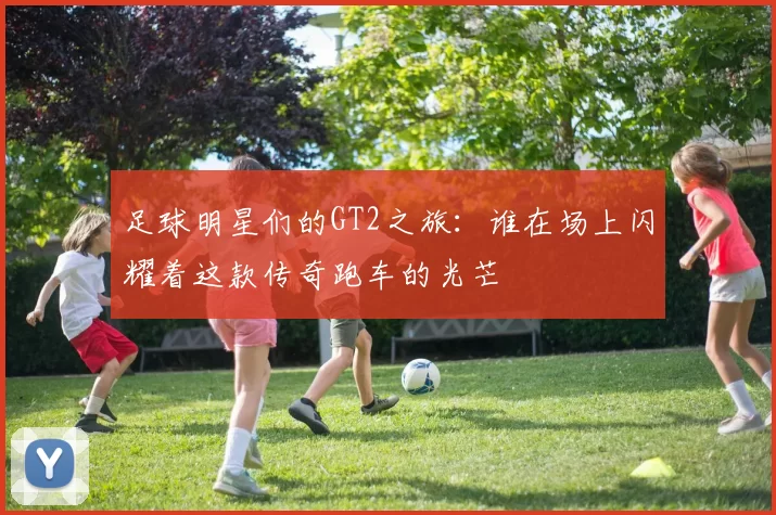 足球明星们的GT2之旅：谁在场上闪耀着这款传奇跑车的光芒