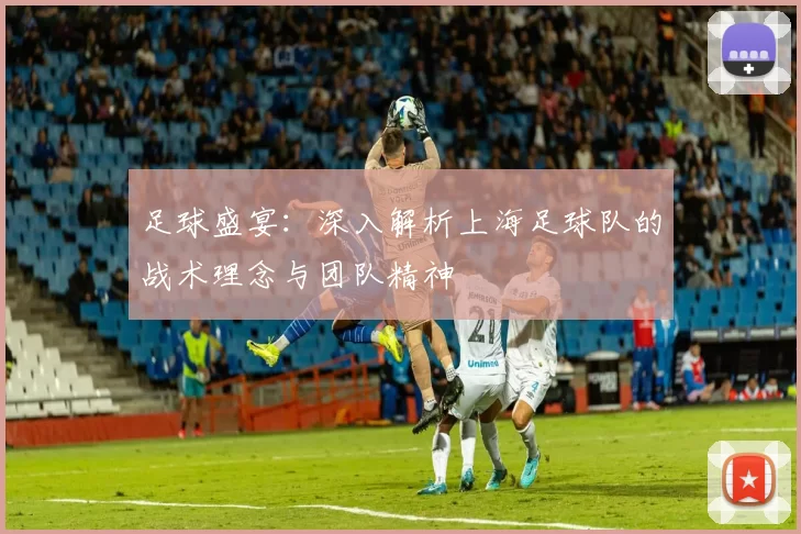 足球盛宴：深入解析上海足球队的战术理念与团队精神