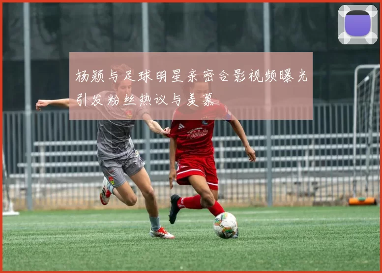 杨颖与足球明星亲密合影视频曝光引发粉丝热议与羡慕
