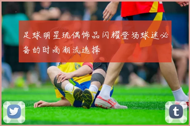 足球明星玩偶饰品闪耀登场球迷必备的时尚潮流选择