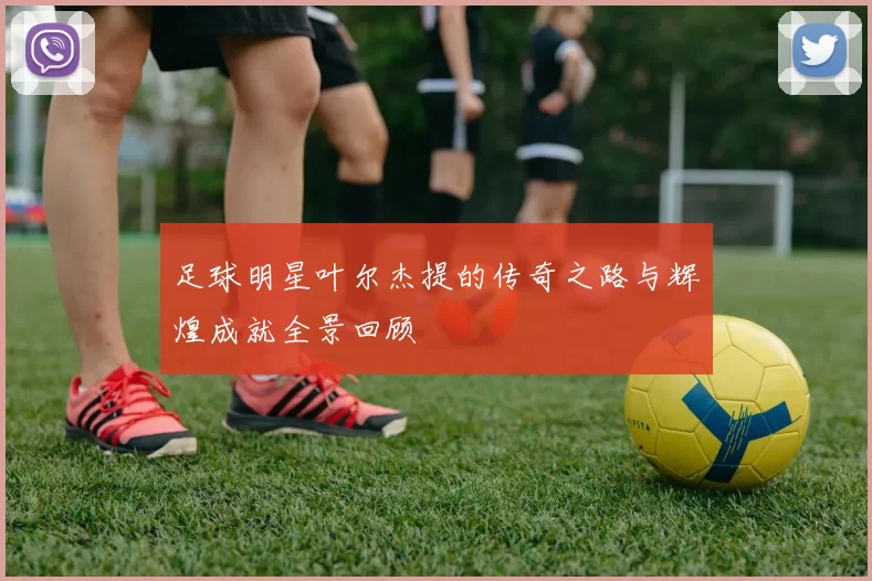 足球明星叶尔杰提的传奇之路与辉煌成就全景回顾