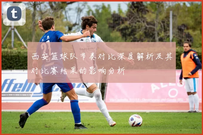 西安篮球队节奏对比深度解析及其对比赛结果的影响分析