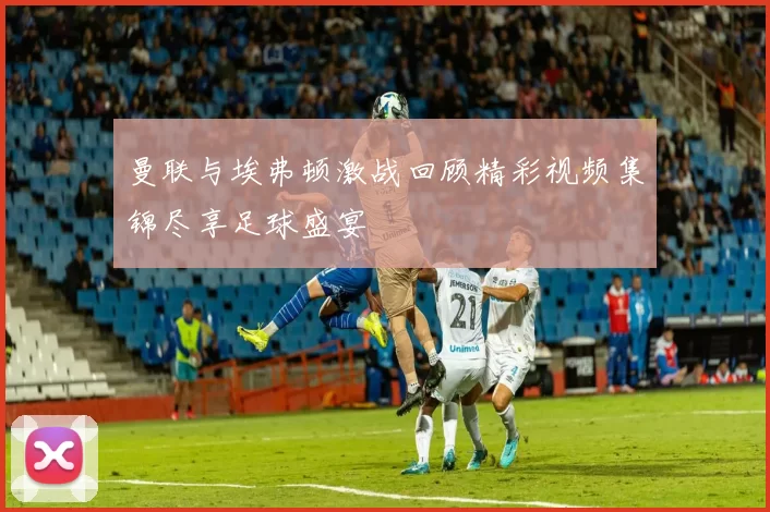 曼联与埃弗顿激战回顾精彩视频集锦尽享足球盛宴