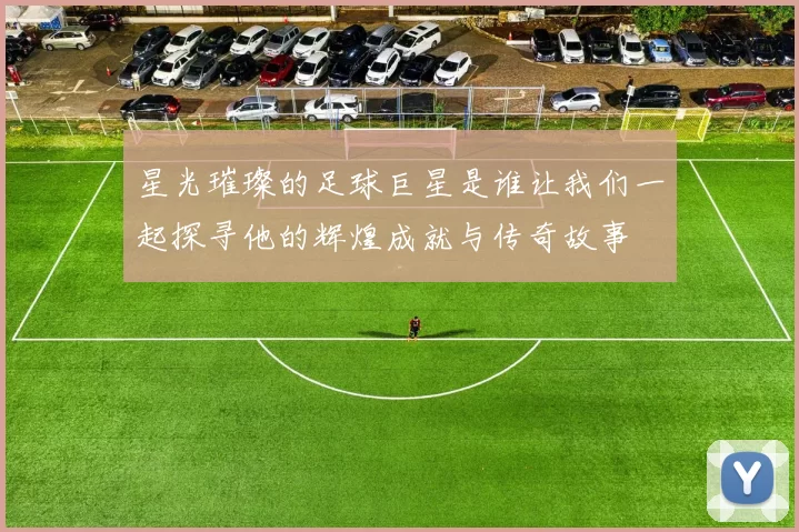 星光璀璨的足球巨星是谁让我们一起探寻他的辉煌成就与传奇故事
