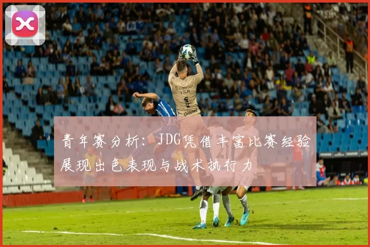 青年赛分析：JDG凭借丰富比赛经验展现出色表现与战术执行力