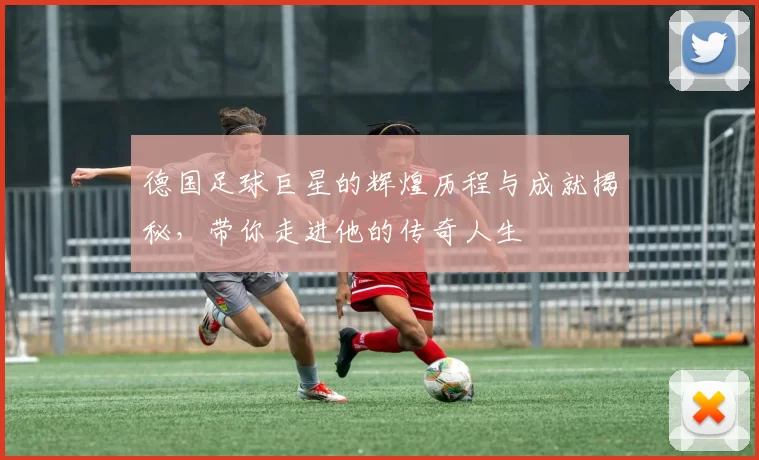 德国足球巨星的辉煌历程与成就揭秘，带你走进他的传奇人生