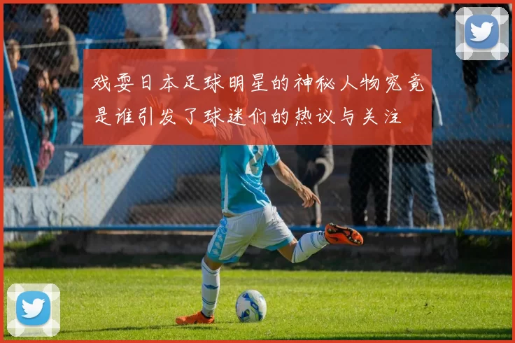 戏耍日本足球明星的神秘人物究竟是谁引发了球迷们的热议与关注