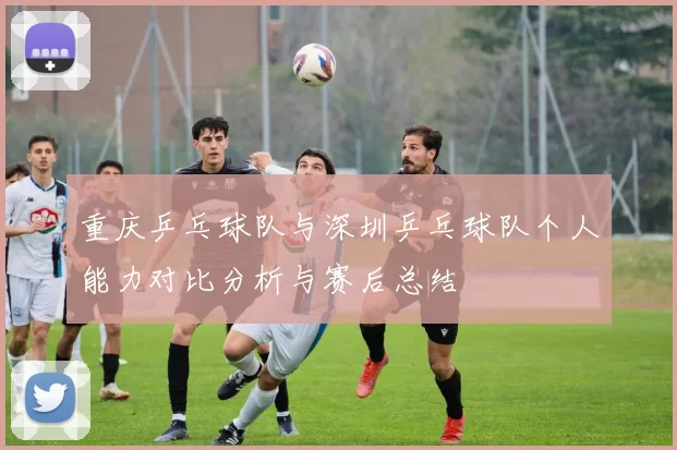 重庆乒乓球队与深圳乒乓球队个人能力对比分析与赛后总结