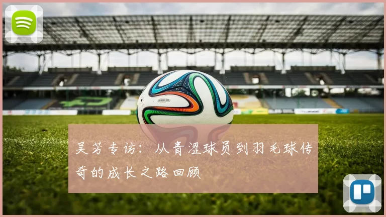 吴芳专访：从青涩球员到羽毛球传奇的成长之路回顾