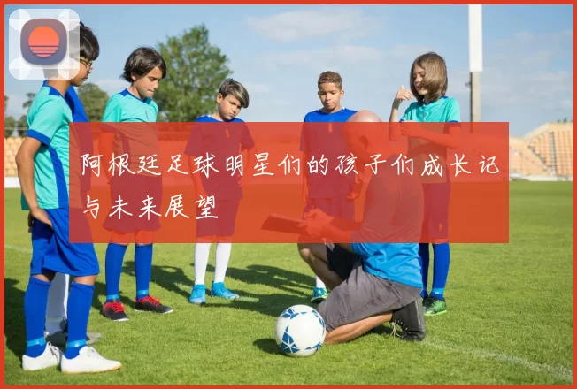 阿根廷足球明星们的孩子们成长记与未来展望