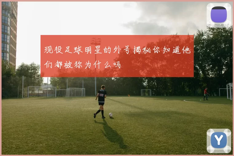 现役足球明星的外号揭秘你知道他们都被称为什么吗
