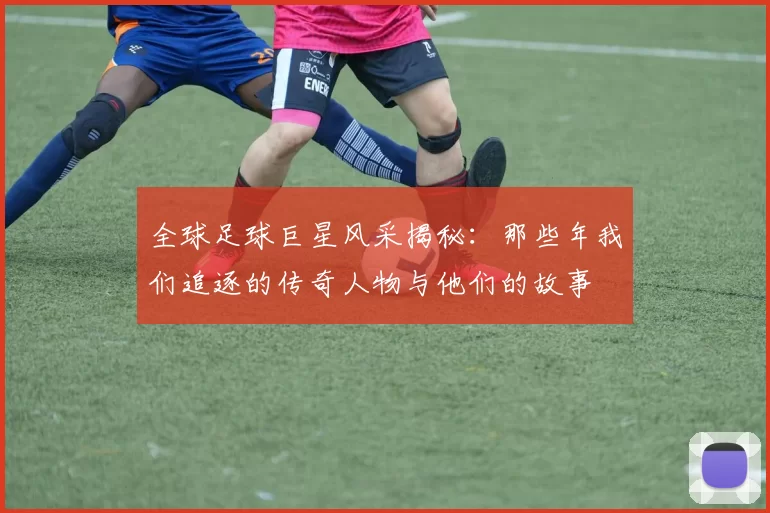 全球足球巨星风采揭秘：那些年我们追逐的传奇人物与他们的故事