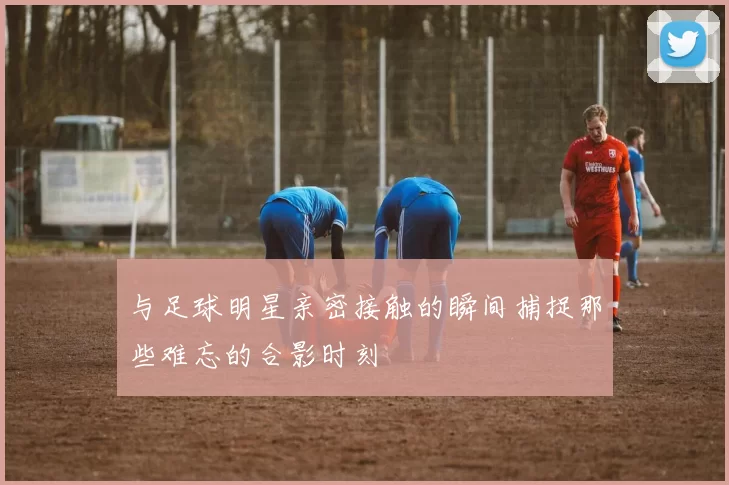 与足球明星亲密接触的瞬间捕捉那些难忘的合影时刻