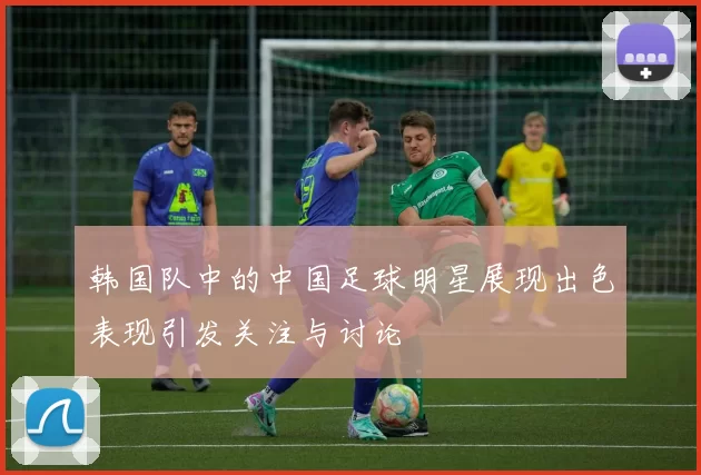 韩国队中的中国足球明星展现出色表现引发关注与讨论