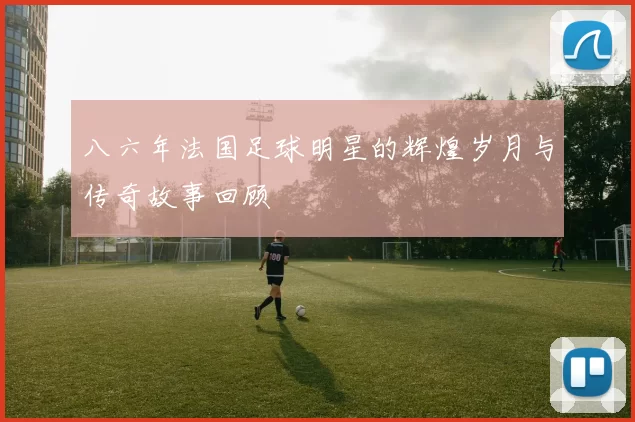 八六年法国足球明星的辉煌岁月与传奇故事回顾